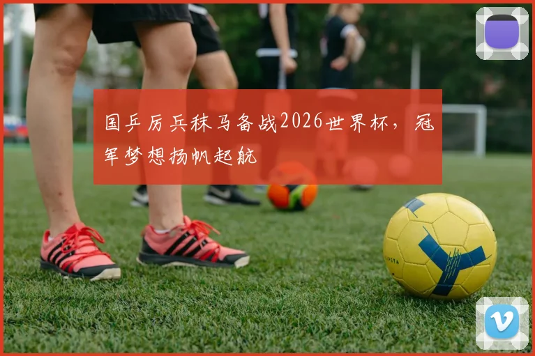 国乒厉兵秣马备战2026世界杯，冠军梦想扬帆起航