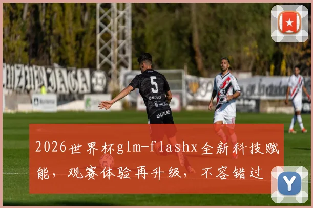 2026世界杯glm-flashx全新科技赋能，观赛体验再升级，不容错过