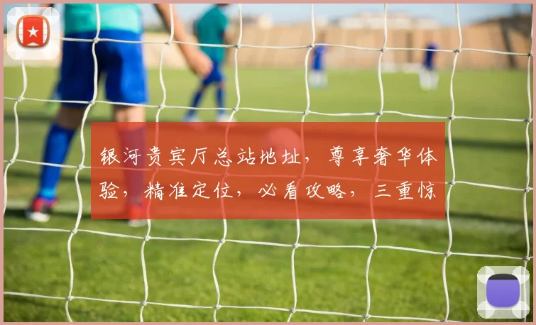 银河贵宾厅总站地址，尊享奢华体验，精准定位，必看攻略，三重惊喜等你来
