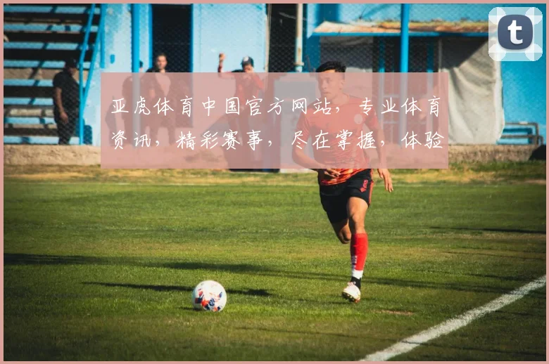 亚虎体育中国官方网站，专业体育资讯，精彩赛事，尽在掌握，体验非凡竞技盛宴，一网打尽