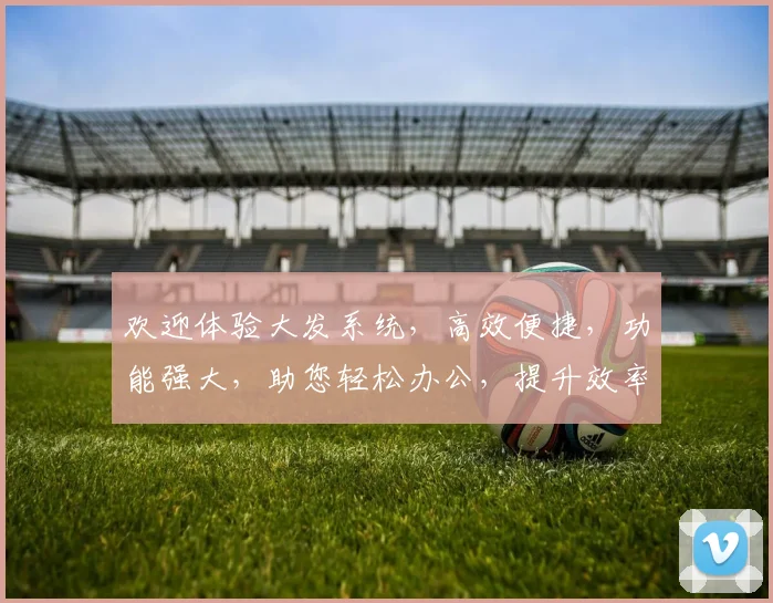 欢迎体验大发系统，高效便捷，功能强大，助您轻松办公，提升效率