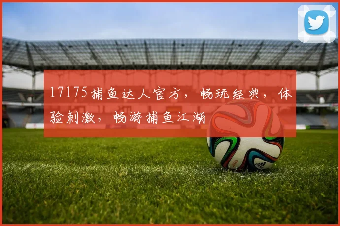17175捕鱼达人官方，畅玩经典，体验刺激，畅游捕鱼江湖